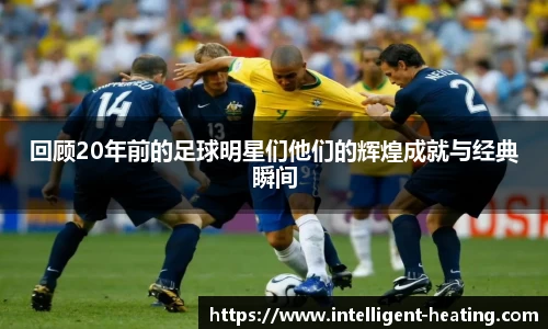 回顾20年前的足球明星们他们的辉煌成就与经典瞬间