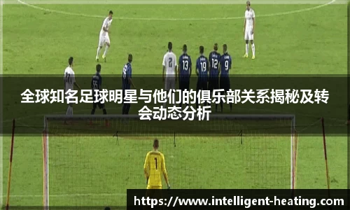 全球知名足球明星与他们的俱乐部关系揭秘及转会动态分析